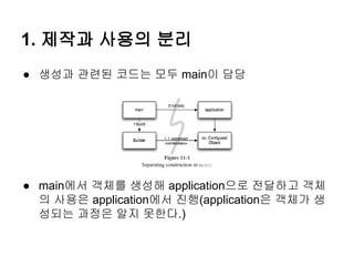 1. 제작과 사용의 분리
● 생성과 관련된 코드는 모두 main이 담당




● main에서 객체를 생성해 application으로 전달하고 객체
  의 사용은 application에서 진행(application은 객체가 생
  성되는 과정은 알지 못한다.)
 