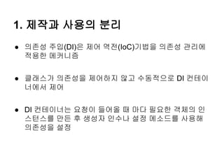 1. 제작과 사용의 분리
● 의존성 주입(DI)은 제어 역전(IoC)기법을 의존성 관리에
  적용한 메커니즘


● 클래스가 의존성을 제어하지 않고 수동적으로 DI 컨테이
  너에서 제어


● DI 컨테이너는 요청이 들어올 때 마다 필요한 객체의 인
  스턴스를 만든 후 생성자 인수나 설정 메소드를 사용해
  의존성을 설정
 