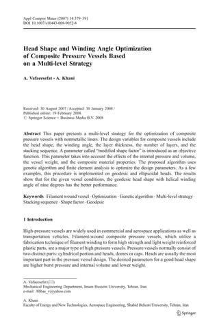 Appl Compos Mater (2007) 14:379–391
DOI 10.1007/s10443-008-9052-8




Head Shape and Winding Angle Optimization
of Composite Pressure Vessels Based
on a Multi-level Strategy

A. Vafaeesefat & A. Khani




Received: 30 August 2007 / Accepted: 30 January 2008 /
Published online: 19 February 2008
# Springer Science + Business Media B.V. 2008



Abstract This paper presents a multi-level strategy for the optimization of composite
pressure vessels with nonmetallic liners. The design variables for composite vessels include
the head shape, the winding angle, the layer thickness, the number of layers, and the
stacking sequence. A parameter called “modified shape factor” is introduced as an objective
function. This parameter takes into account the effects of the internal pressure and volume,
the vessel weight, and the composite material properties. The proposed algorithm uses
genetic algorithm and finite element analysis to optimize the design parameters. As a few
examples, this procedure is implemented on geodesic and ellipsoidal heads. The results
show that for the given vessel conditions, the geodesic head shape with helical winding
angle of nine degrees has the better performance.

Keywords Filament wound vessel . Optimization . Genetic algorithm . Multi-level strategy .
Stacking sequence . Shape factor . Geodesic


1 Introduction

High-pressure vessels are widely used in commercial and aerospace applications as well as
transportation vehicles. Filament-wound composite pressure vessels, which utilize a
fabrication technique of filament winding to form high strength and light weight reinforced
plastic parts, are a major type of high pressure vessels. Pressure vessels normally consist of
two distinct parts: cylindrical portion and heads, domes or caps. Heads are usually the most
important part in the pressure vessel design. The desired parameters for a good head shape
are higher burst pressure and internal volume and lower weight.


A. Vafaeesefat (*)
Mechanical Engineering Department, Imam Hussein University, Tehran, Iran
e-mail: Abbas_v@yahoo.com

A. Khani
Faculty of Energy and New Technologies, Aerospace Engineering, Shahid Behesti University, Tehran, Iran
 