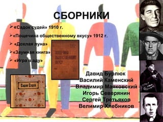 СБОРНИКИ
«Садок судей» 1910 г.
«Пощечина общественному вкусу» 1912 г.
 «Дохлая луна»
«Заумная книга»
 «Игра в аду»


                             Давид Бурлюк
                           Василий Каменский
                          Владимир Маяковский
                            Игорь Северянин
                            Сергей Третьяков
                           Велимир Хлебников
 