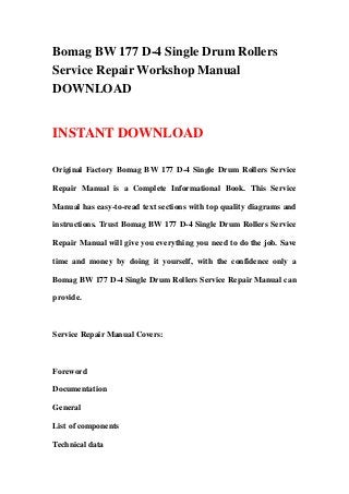 Bomag BW 177 D-4 Single Drum Rollers
Service Repair Workshop Manual
DOWNLOAD


INSTANT DOWNLOAD

Original Factory Bomag BW 177 D-4 Single Drum Rollers Service

Repair Manual is a Complete Informational Book. This Service

Manual has easy-to-read text sections with top quality diagrams and

instructions. Trust Bomag BW 177 D-4 Single Drum Rollers Service

Repair Manual will give you everything you need to do the job. Save

time and money by doing it yourself, with the confidence only a

Bomag BW 177 D-4 Single Drum Rollers Service Repair Manual can

provide.



Service Repair Manual Covers:



Foreword

Documentation

General

List of components

Technical data
 