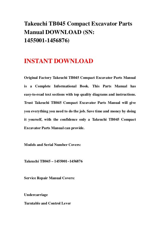 Takeuchi TB045 Compact Excavator Parts
Manual DOWNLOAD (SN:
1455001-1456876)
INSTANT DOWNLOAD
Original Factory Takeuchi TB045 Compact Excavator Parts Manual
is a Complete Informational Book. This Parts Manual has
easy-to-read text sections with top quality diagrams and instructions.
Trust Takeuchi TB045 Compact Excavator Parts Manual will give
you everything you need to do the job. Save time and money by doing
it yourself, with the confidence only a Takeuchi TB045 Compact
Excavator Parts Manual can provide.
Models and Serial Number Covers:
Takeuchi TB045 – 1455001~1456876
Service Repair Manual Covers:
Undercarriage
Turntable and Control Lever
 