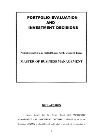 1
PORTFOLIO EVALUATION
AND
INVESTMENT DECISIONS
Project submitted in partial fulfillment for the award of degree
MASTER OF BUSINESS MANAGEMENT
DECLARATION
I hereby declare that this Project Report titled “PORTFOLIO
MANAGEMENT AND INVESTMENT DECISIONS” submitted by me to the
Department of XXXX is a bonafide work under taken by me and it is not submitted to
 