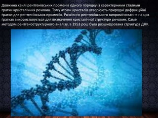 Довжина хвилі рентгенівських променів одного порядку із характерними сталими
ґратки кристалічних речовин. Тому атоми кристалів утворюють природні дифракційні
ґратки для рентгенівських променів. Розсіяння рентгенівського випромінювання на цих
ґратках використовується для визначення кристалічної структури речовин. Саме
методом рентгеноструктурного аналізу, в 1953 році була розшифрована структура ДНК.
 