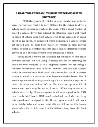 A REAL TIME PRECRASH VEHICLE DETECTION SYSTEM
                            (ABSTRACT)
           With the growth of vehicles in large number and with the
same Narrow size road it is very difficult for the driver to drive a
vehicle safely without a crash on the road. If for a small fraction of
time if a vehicle driven has missed his attention then it will result
in crash of vehicle with front vehicle even if the vehicle is in small
speed or no speed. In congested traffic sometimes a vehicle owner
get frosted and he cant keep watch on vehicle in slow moving
traffic. In such a situation this pre crash vehicle detection system
proved to be a excellent system from preventing a crash.
     Today many sensors are available for detection of pre crash
between vehicles. We are using IR sensor system for detecting pre
crash between vehicles. In our proposed system we are using a
Infrared transmitter and infrared receiver combination system
which is attached to a ARM based microcontroller board. A buzzer
is also attached to a microcontroller based embedded board. The IR
sensor system continuously sends signals and monitors any car or
other obstacles are in front of car. The distance up to which IR
sensor can work may be up to 1 meter. When any obstacle or
vehicle detected by IR sensor system it will send signal to the ARM
based embedded board. ARM based embedded board after receiving
this signal send a signal to the Buzzer system which will work
immediately. Vehicle drive can control his vehicle as per this buzzer
signal when the vehicle is at 1 meter distance away from the front
vehicle.
 