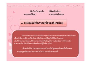 วิตกโกนันบทหนึง
                      ั    ้     ่                ใหตดซึงวิตกกา
                                                      ั ่    ั
              พยาบาทวิหงสา
                        ิ                          กามราคในสันดาน



          ๑. สะทอนใหเห็นความเชือของสังคมไทย
                                 ่



             มีการประสานความคิดความเชื่อตางๆทางสังคมและทางพระพุทธศาสนาเขาไวดวยกัน
เนื้อหาจึงมีภาบาลีปรากฏใหเห็น ทําใหไดรับความรูเรื่องศัพทที่เกี่ยวกับศาสนา
เชน วิตักโก(ความนึกคิด) ,วิตักกา(ความนึกคิดที่ไมดี) ,วิหิงษา( เบียดเบียน ในที่นี้หมายถึง
ทําลาย ทําราย กอใหเกิดความเดือดรอนแกผูอื่น คือ คนไข)

         (บงบอกใหเห็นวาพระพุทธศาสนาสั่งสอนใหพุทธศาสนิกชนเชื่อเรื่องของ
    บาปบุญ คุณโทษ ละเวนความชั่วทั้งปวง และหมั่นทําความดี)
 