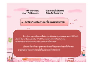 หิรกงละอายบาป
                ิ ั                      อันยุงหยาบทังสินหลาย
                                                      ้ ้
         ประหารใหเสือมคลาย
                     ่                   คือตัดเสียซึ่งกองกรรม



        ๑. สะทอนใหเห็นความเชือของสังคมไทย
                               ่




              มีการประสานความคิดความเชื่อตางๆทางสังคมและทางพระพุทธศาสนาเขาไวดวยกัน
เนื้อหาจึงมีภาบาลีปรากฏใหเห็น ทําใหไดรับความรูเรื่องศัพทที่เกี่ยวกับศาสนา
เชน หิริกัง(ความละอายตอบาป),กรรม(การกระทํามีทั้งชั่วและดี)

         (บงบอกใหเห็นวาพระพุทธศาสนาสั่งสอนใหพุทธศาสนิกชนเชื่อเรื่องของ
    บาปบุญ คุณโทษ ละเวนความชั่วทั้งปวง และหมั่นทําความดี)
 