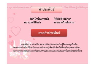 คําประพันธ

                 วิตกโกนันบทหนึ่ง
                    ั    ้                        ใหตดซึงวิตกกา
                                                      ั ่    ั
             พยาบาทวิหงสา
                       ิ                          กามราคในสันดาน


                               ถอดคําประพันธ

           อกุศลวิตก ๓ อยาง คือ พยาบาทวิตก(ความปองรายผูอื่นความผูกใจเจ็บ
และอยากแกแคน) วิหิงสาวิตก (การมัวเมาครุนคิดทําใหคนไขเดือดรอน)และกามวิตก
(มุงรายเพราะความตองการที่มีมาแตกําเนิด) ความนึกคิดไมดีเหลานี้แพทยควรตัดทิ้งไป
 