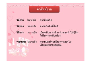 คําศัพทยาก

วิตกโก
   ั     หมายถึง     ความนึกคิด

วิตกกา
   ั     หมายถึง     ความนึกคิดที่ไมดี

วิหงสา
   ิ     หมายถึง     เบียดเบียน ทําราย ทําลาย ทําใหผูอื่น
                     ไดรับความเดือดรอน

พยาบาท หมายถึง       ความปองรายผูอื่น ความผูกใจ
                     เจ็บและอยากแกแคน
 