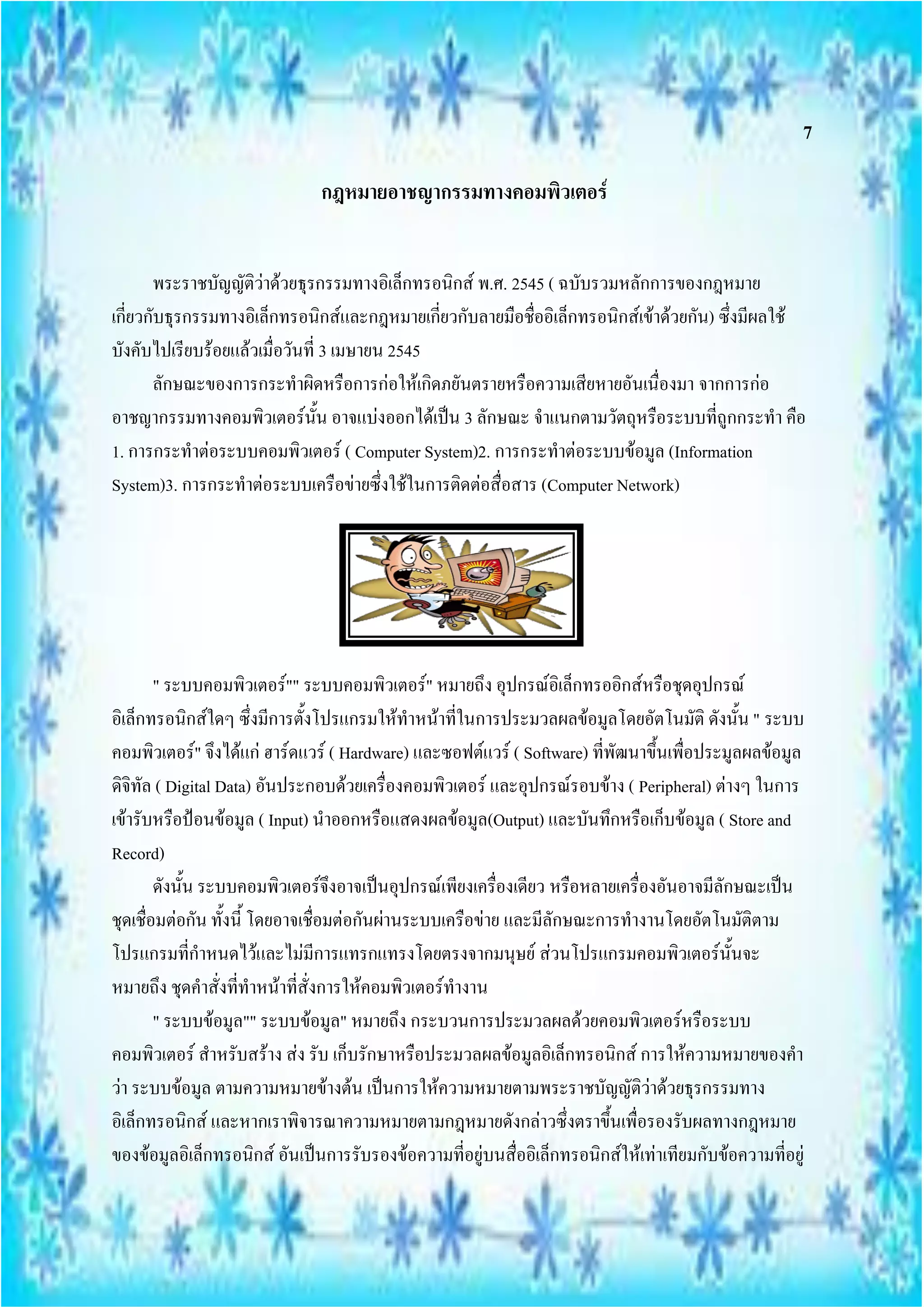 7

                               กฎหมายอาชญากรรมทางคอมพิวเตอร์


       พระราชบัญญัติว่าด้วยธุรกรรมทางอิเล็กทรอนิกส์ พ.ศ. 2545 ( ฉบับรวมหลักการของกฎหมาย
เกี่ยวกับธุรกรรมทางอิเล็กทรอนิกส์และกฎหมายเกี่ยวกับลายมือชื่ออิเล็กทรอนิกส์เข้าด้วยกัน) ซึ่งมีผลใช้
บังคับไปเรียบร้อยแล้วเมื่อวันที่ 3 เมษายน 2545
       ลักษณะของการกระทาผิดหรือการก่อให้เกิดภยันตรายหรือความเสียหายอันเนื่องมา จากการก่อ
อาชญากรรมทางคอมพิวเตอร์นั้น อาจแบ่งออกได้เป็น 3 ลักษณะ จาแนกตามวัตถุหรือระบบที่ถูกกระทา คือ
1. การกระทาต่อระบบคอมพิวเตอร์ ( Computer System)2. การกระทาต่อระบบข้อมูล (Information
System)3. การกระทาต่อระบบเครือข่ายซึ่งใช้ในการติดต่อสื่อสาร (Computer Network)




        " ระบบคอมพิวเตอร์"" ระบบคอมพิวเตอร์" หมายถึง อุปกรณ์อิเล็กทรออิกส์หรือชุดอุปกรณ์
อิเล็กทรอนิกส์ใดๆ ซึ่งมีการตั้งโปรแกรมให้ทาหน้าที่ในการประมวลผลข้อมูลโดยอัตโนมัติ ดังนั้น " ระบบ
คอมพิวเตอร์" จึงได้แก่ ฮาร์ดแวร์ ( Hardware) และซอฟต์แวร์ ( Software) ที่พัฒนาขึ้นเพื่อประมูลผลข้อมูล
ดิจิทัล ( Digital Data) อันประกอบด้วยเครื่องคอมพิวเตอร์ และอุปกรณ์รอบข้าง ( Peripheral) ต่างๆ ในการ
เข้ารับหรือป้อนข้อมูล ( Input) นาออกหรือแสดงผลข้อมูล(Output) และบันทึกหรือเก็บข้อมูล ( Store and
Record)
        ดังนั้น ระบบคอมพิวเตอร์จึงอาจเป็นอุปกรณ์เพียงเครื่องเดียว หรือหลายเครื่องอันอาจมีลักษณะเป็น
ชุดเชื่อมต่อกัน ทั้งนี้ โดยอาจเชื่อมต่อกันผ่านระบบเครือข่าย และมีลักษณะการทางานโดยอัตโนมัติตาม
โปรแกรมที่กาหนดไว้และไม่มีการแทรกแทรงโดยตรงจากมนุษย์ ส่วนโปรแกรมคอมพิวเตอร์นั้นจะ
หมายถึง ชุดคาสั่งที่ทาหน้าที่สั่งการให้คอมพิวเตอร์ทางาน
        " ระบบข้อมูล"" ระบบข้อมูล" หมายถึง กระบวนการประมวลผลด้วยคอมพิวเตอร์หรือระบบ
คอมพิวเตอร์ สาหรับสร้าง ส่ง รับ เก็บรักษาหรือประมวลผลข้อมูลอิเล็กทรอนิกส์ การให้ความหมายของคา
ว่า ระบบข้อมูล ตามความหมายข้างต้น เป็นการให้ความหมายตามพระราชบัญญัติว่าด้วยธุรกรรมทาง
อิเล็กทรอนิกส์ และหากเราพิจารณาความหมายตามกฎหมายดังกล่าวซึ่งตราขึ้นเพื่อรองรับผลทางกฎหมาย
ของข้อมูลอิเล็กทรอนิกส์ อันเป็นการรับรองข้อความที่อยู่บนสื่ออิเล็กทรอนิกส์ให้เท่าเทียมกับข้อความที่อยู่
 