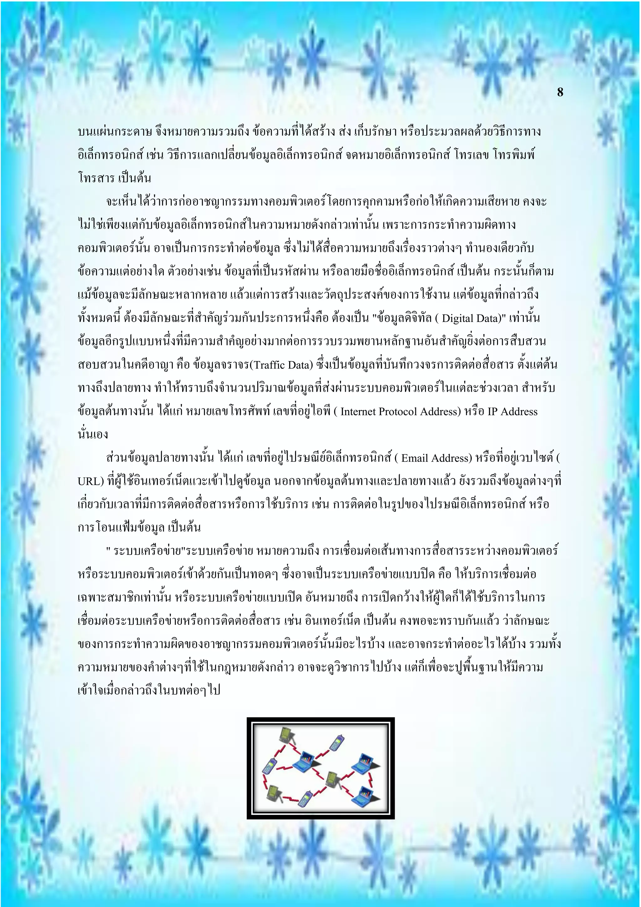 8

บนแผ่นกระดาษ จึงหมายความรวมถึง ข้อความที่ได้สร้าง ส่ง เก็บรักษา หรือประมวลผลด้วยวิธีการทาง
อิเล็กทรอนิกส์ เช่น วิธีการแลกเปลี่ยนข้อมูลอิเล็กทรอนิกส์ จดหมายอิเล็กทรอนิกส์ โทรเลข โทรพิมพ์
โทรสาร เป็นต้น
       จะเห็นได้ว่าการก่ออาชญากรรมทางคอมพิวเตอร์โดยการคุกคามหรือก่อให้เกิดความเสียหาย คงจะ
ไม่ใช่เพียงแต่กับข้อมูลอิเล็กทรอนิกส์ในความหมายดังกล่าวเท่านั้น เพราะการกระทาความผิดทาง
คอมพิวเตอร์นั้น อาจเป็นการกระทาต่อข้อมูล ซึ่งไม่ได้สื่อความหมายถึงเรื่องราวต่างๆ ทานองเดียวกับ
ข้อความแต่อย่างใด ตัวอย่างเช่น ข้อมูลที่เป็นรหัสผ่าน หรือลายมือชื่ออิเล็กทรอนิกส์ เป็นต้น กระนั้นก็ตาม
แม้ข้อมูลจะมีลักษณะหลากหลาย แล้วแต่การสร้างและวัตถุประสงค์ของการใช้งาน แต่ข้อมูลที่กล่าวถึง
ทั้งหมดนี้ ต้องมีลักษณะที่สาคัญร่วมกันประการหนึ่งคือ ต้องเป็น "ข้อมูลดิจิทัล ( Digital Data)" เท่านั้น
ข้อมูลอีกรูปแบบหนึ่งที่มีความสาคญอย่างมากต่อการรวบรวมพยานหลักฐานอันสาคัญยิ่งต่อการสืบสวน
สอบสวนในคดีอาญา คือ ข้อมูลจราจร(Traffic Data) ซึ่งเป็นข้อมูลที่บันทึกวงจรการติดต่อสื่อสาร ตั้งแต่ต้น
ทางถึงปลายทาง ทาให้ทราบถึงจานวนปริมาณข้อมูลที่ส่งผ่านระบบคอมพิวเตอร์ในแต่ละช่วงเวลา สาหรับ
ข้อมูลต้นทางนั้น ได้แก่ หมายเลขโทรศัพท์ เลขที่อยู่ไอพี ( Internet Protocol Address) หรือ IP Address
นั่นเอง
       ส่วนข้อมูลปลายทางนั้น ได้แก่ เลขที่อยู่ไปรษณีย์อิเล็กทรอนิกส์ ( Email Address) หรือที่อยู่เวบไซต์ (
URL) ที่ผู้ใช้อินเทอร์เน็ตแวะเข้าไปดูข้อมูล นอกจากข้อมูลต้นทางและปลายทางแล้ว ยังรวมถึงข้อมูลต่างๆที่
เกี่ยวกับเวลาที่มีการติดต่อสื่อสารหรือการใช้บริการ เช่น การติดต่อในรูปของไปรษณีอิเล็กทรอนิกส์ หรือ
การโอนแฟ้มข้อมูล เป็นต้น
       " ระบบเครือข่าย"ระบบเครือข่าย หมายความถึง การเชื่อมต่อเส้นทางการสื่อสารระหว่างคอมพิวเตอร์
หรือระบบคอมพิวเตอร์เข้าด้วยกันเป็นทอดๆ ซึ่งอาจเป็นระบบเครือข่ายแบบปิด คือ ให้บริการเชื่อมต่อ
เฉพาะสมาชิกเท่านั้น หรือระบบเครือข่ายแบบเปิด อันหมายถึง การเปิดกว้างให้ผู้ใดก็ได้ใช้บริการในการ
เชื่อมต่อระบบเครือข่ายหรือการติดต่อสื่อสาร เช่น อินเทอร์เน็ต เป็นต้น คงพอจะทราบกันแล้ว ว่าลักษณะ
ของการกระทาความผิดของอาชญากรรมคอมพิวเตอร์นั้นมีอะไรบ้าง และอาจกระทาต่ออะไรได้บ้าง รวมทั้ง
ความหมายของคาต่างๆที่ใช้ในกฎหมายดังกล่าว อาจจะดูวิชาการไปบ้าง แต่ก็เพื่อจะปูพื้นฐานให้มีความ
เข้าใจเมื่อกล่าวถึงในบทต่อๆไป
 