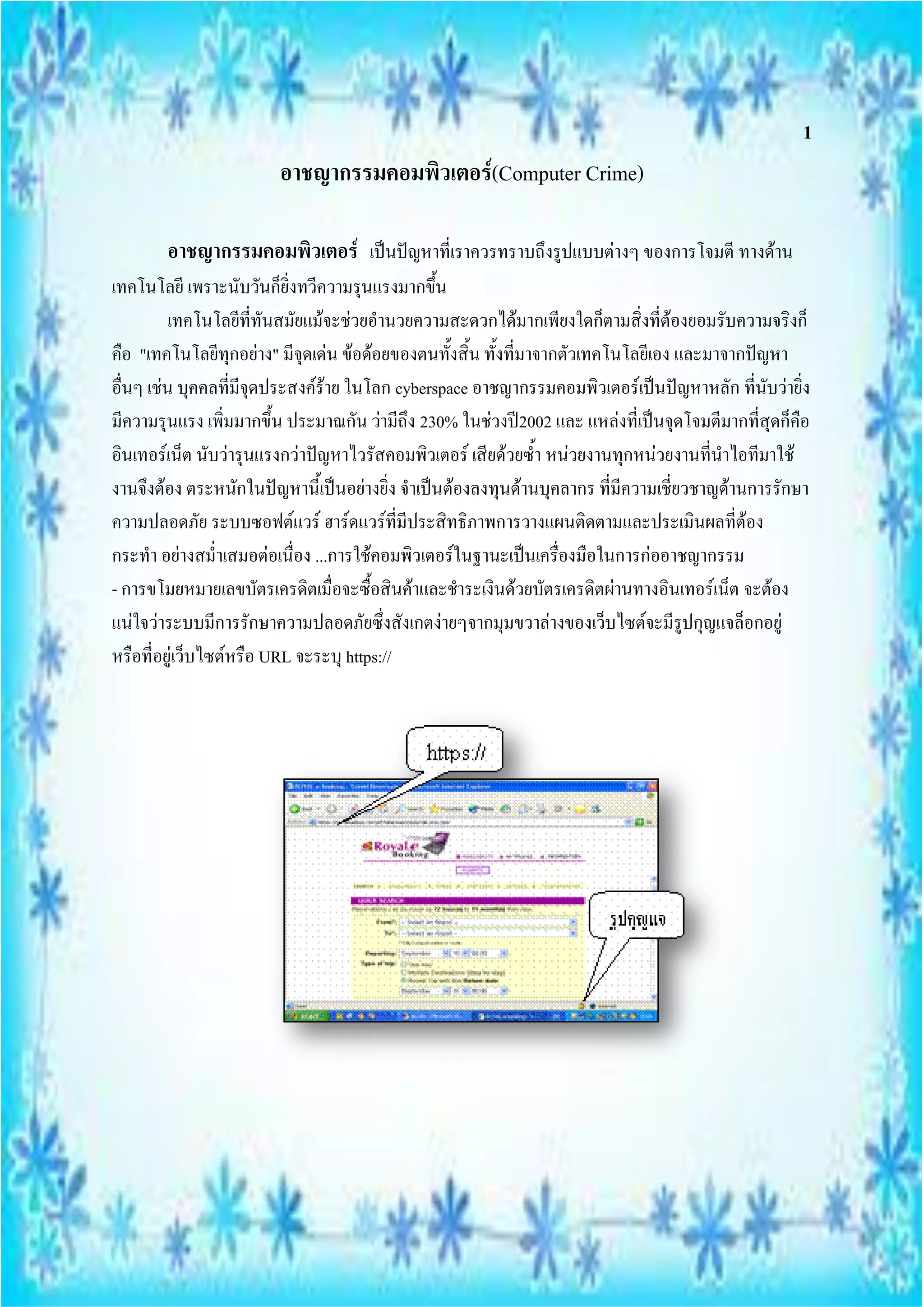 1
                        อาชญากรรมคอมพิวเตอร์(Computer Crime)

        อาชญากรรมคอมพิวเตอร์ เป็นปัญหาที่เราควรทราบถึงรูปแบบต่างๆ ของการโจมตี ทางด้าน
เทคโนโลยี เพราะนับวันก็ยิ่งทวีความรุนแรงมากขึ้น
          เทคโนโลยีที่ทันสมัยแม้จะช่วยอานวยความสะดวกได้มากเพียงใดก็ตามสิ่งที่ต้องยอมรับความจริงก็
คือ "เทคโนโลยีทุกอย่าง" มีจุดเด่น ข้อด้อยของตนทั้งสิ้น ทั้งที่มาจากตัวเทคโนโลยีเอง และมาจากปัญหา
อื่นๆ เช่น บุคคลที่มีจุดประสงค์ร้าย ในโลก cyberspace อาชญากรรมคอมพิวเตอร์เป็นปัญหาหลัก ที่นับว่ายิ่ง
มีความรุนแรง เพิ่มมากขึ้น ประมาณกัน ว่ามีถึง 230% ในช่วงปี2002 และ แหล่งที่เป็นจุดโจมตีมากที่สุดก็คือ
อินเทอร์เน็ต นับว่ารุนแรงกว่าปัญหาไวรัสคอมพิวเตอร์ เสียด้วยซ้า หน่วยงานทุกหน่วยงานที่นาไอทีมาใช้
งานจึงต้อง ตระหนักในปัญหานี้เป็นอย่างยิ่ง จาเป็นต้องลงทุนด้านบุคลากร ที่มีความเชี่ยวชาญด้านการรักษา
ความปลอดภัย ระบบซอฟต์แวร์ ฮาร์ดแวร์ที่มีประสิทธิภาพการวางแผนติดตามและประเมินผลที่ต้อง
กระทา อย่างสม่าเสมอต่อเนื่อง ...การใช้คอมพิวเตอร์ในฐานะเป็นเครื่องมือในการก่ออาชญากรรม
- การขโมยหมายเลขบัตรเครดิตเมื่อจะซื้อสินค้าและชาระเงินด้วยบัตรเครดิตผ่านทางอินเทอร์เน็ต จะต้อง
แน่ใจว่าระบบมีการรักษาความปลอดภัยซึ่งสังเกตง่ายๆจากมุมขวาล่างของเว็บไซต์จะมีรูปกุญแจล็อกอยู่
หรือที่อยู่เว็บไซต์หรือ URL จะระบุ https://
 