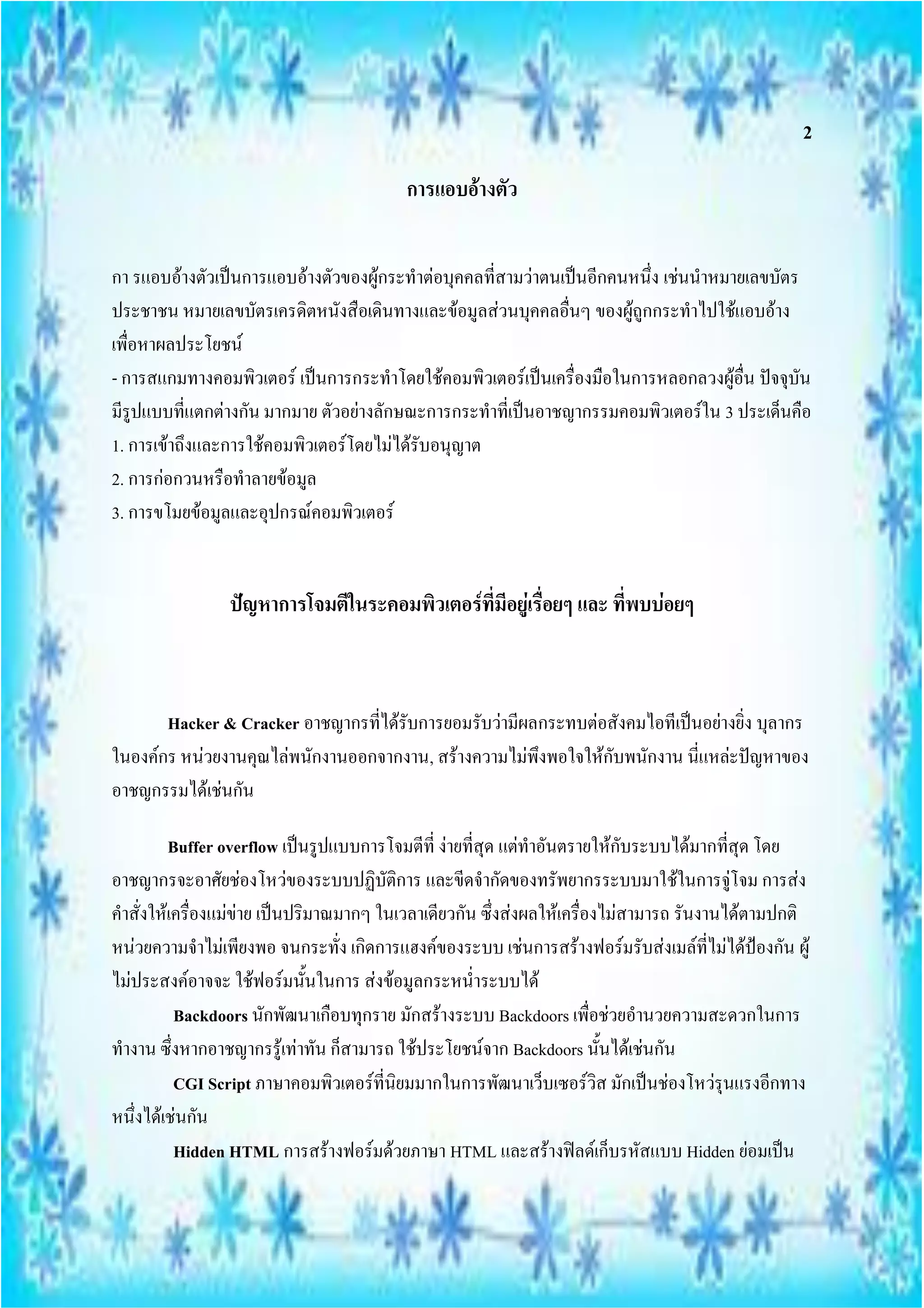 2

                                         การแอบอ้างตัว


กา รแอบอ้างตัวเป็นการแอบอ้างตัวของผู้กระทาต่อบุคคลที่สามว่าตนเป็นอีกคนหนึ่ง เช่นนาหมายเลขบัตร
ประชาชน หมายเลขบัตรเครดิตหนังสือเดินทางและข้อมูลส่วนบุคคลอื่นๆ ของผู้ถูกกระทาไปใช้แอบอ้าง
เพื่อหาผลประโยชน์
- การสแกมทางคอมพิวเตอร์ เป็นการกระทาโดยใช้คอมพิวเตอร์เป็นเครื่องมือในการหลอกลวงผู้อื่น ปัจจุบัน
มีรูปแบบที่แตกต่างกัน มากมาย ตัวอย่างลักษณะการกระทาที่เป็นอาชญากรรมคอมพิวเตอร์ใน 3 ประเด็นคือ
1. การเข้าถึงและการใช้คอมพิวเตอร์โดยไม่ได้รับอนุญาต
2. การก่อกวนหรือทาลายข้อมูล
3. การขโมยข้อมูลและอุปกรณ์คอมพิวเตอร์


                ปัญหาการโจมตีในระคอมพิวเตอร์ที่มีอยู่เรื่อยๆ และ ที่พบบ่อยๆ



       Hacker & Cracker อาชญากรที่ได้รับการยอมรับว่ามีผลกระทบต่อสังคมไอทีเป็นอย่างยิ่ง บุลากร
ในองค์กร หน่วยงานคุณไล่พนักงานออกจากงาน, สร้างความไม่พึงพอใจให้กับพนักงาน นี่แหล่ะปัญหาของ
อาชญกรรมได้เช่นกัน

         Buffer overflow เป็นรูปแบบการโจมตีที่ ง่ายที่สุด แต่ทาอันตรายให้กับระบบได้มากที่สุด โดย
อาชญากรจะอาศัยช่องโหว่ของระบบปฏิบัติการ และขีดจากัดของทรัพยากรระบบมาใช้ในการจู่โจม การส่ง
คาสั่งให้เครื่องแม่ข่าย เป็นปริมาณมากๆ ในเวลาเดียวกัน ซึ่งส่งผลให้เครื่องไม่สามารถ รันงานได้ตามปกติ
หน่วยความจาไม่เพียงพอ จนกระทั่ง เกิดการแฮงค์ของระบบ เช่นการสร้างฟอร์มรับส่งเมล์ที่ไม่ได้ป้องกัน ผู้
ไม่ประสงค์อาจจะ ใช้ฟอร์มนั้นในการ ส่งข้อมูลกระหน่าระบบได้
          Backdoors นักพัฒนาเกือบทุกราย มักสร้างระบบ Backdoors เพื่อช่วยอานวยความสะดวกในการ
ทางาน ซึ่งหากอาชญากรรู้เท่าทัน ก็สามารถ ใช้ประโยชน์จาก Backdoors นั้นได้เช่นกัน
          CGI Script ภาษาคอมพิวเตอร์ที่นิยมมากในการพัฒนาเว็บเซอร์วิส มักเป็นช่องโหว่รุนแรงอีกทาง
หนึ่งได้เช่นกัน
          Hidden HTML การสร้างฟอร์มด้วยภาษา HTML และสร้างฟิลด์เก็บรหัสแบบ Hidden ย่อมเป็น
 