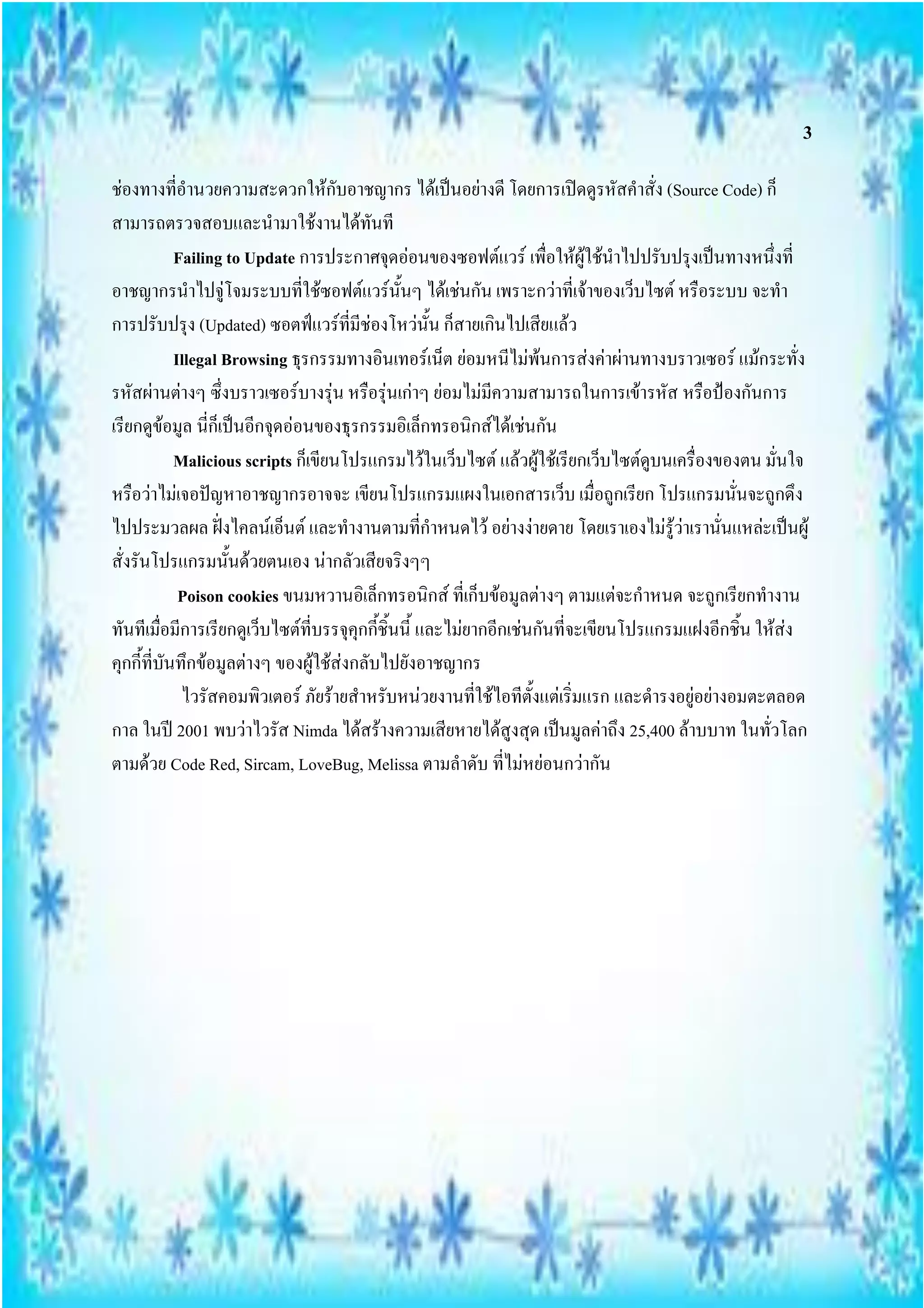 3

ช่องทางที่อานวยความสะดวกให้กับอาชญากร ได้เป็นอย่างดี โดยการเปิดดูรหัสคาสั่ง (Source Code) ก็
สามารถตรวจสอบและนามาใช้งานได้ทันที
              Failing to Update การประกาศจุดอ่อนของซอฟต์แวร์ เพื่อให้ผู้ใช้นาไปปรับปรุงเป็นทางหนึ่งที่
อาชญากรนาไปจู่โจมระบบที่ใช้ซอฟต์แวร์นั้นๆ ได้เช่นกัน เพราะกว่าที่เจ้าของเว็บไซต์ หรือระบบ จะทา
การปรับปรุง (Updated) ซอตฟ์แวร์ที่มีช่องโหว่นั้น ก็สายเกินไปเสียแล้ว
              Illegal Browsing ธุรกรรมทางอินเทอร์เน็ต ย่อมหนีไม่พ้นการส่งค่าผ่านทางบราวเซอร์ แม้กระทั่ง
รหัสผ่านต่างๆ ซึ่งบราวเซอร์บางรุ่น หรือรุ่นเก่าๆ ย่อมไม่มีความสามารถในการเข้ารหัส หรือป้องกันการ
เรียกดูขอมูล นี่ก็เป็นอีกจุดอ่อนของธุรกรรมอิเล็กทรอนิกส์ได้เช่นกัน
            ้
              Malicious scripts ก็เขียนโปรแกรมไว้ในเว็บไซต์ แล้วผู้ใช้เรียกเว็บไซต์ดูบนเครื่องของตน มั่นใจ
หรือว่าไม่เจอปัญหาอาชญากรอาจจะ เขียนโปรแกรมแผงในเอกสารเว็บ เมื่อถูกเรียก โปรแกรมนั่นจะถูกดึง
ไปประมวลผล ฝั่งไคลน์เอ็นต์ และทางานตามที่กาหนดไว้ อย่างง่ายดาย โดยเราเองไม่รู้ว่าเรานั่นแหล่ะเป็นผู้
สั่งรันโปรแกรมนั้นด้วยตนเอง น่ากลัวเสียจริงๆๆ
               Poison cookies ขนมหวานอิเล็กทรอนิกส์ ที่เก็บข้อมูลต่างๆ ตามแต่จะกาหนด จะถูกเรียกทางาน
ทันทีเมือมีการเรียกดูเว็บไซต์ที่บรรจุคุกกี้ชิ้นนี้ และไม่ยากอีกเช่นกันที่จะเขียนโปรแกรมแฝงอีกชิ้น ให้ส่ง
          ่
คุกกี้ที่บันทึกข้อมูลต่างๆ ของผู้ใช้ส่งกลับไปยังอาชญากร
               ไวรัสคอมพิวเตอร์ ภัยร้ายสาหรับหน่วยงานที่ใช้ไอทีตั้งแต่เริ่มแรก และดารงอยู่อย่างอมตะตลอด
กาล ในปี 2001 พบว่าไวรัส Nimda ได้สร้างความเสียหายได้สูงสุด เป็นมูลค่าถึง 25,400 ล้าบบาท ในทั่วโลก
ตามด้วย Code Red, Sircam, LoveBug, Melissa ตามลาดับ ที่ไม่หย่อนกว่ากัน
 