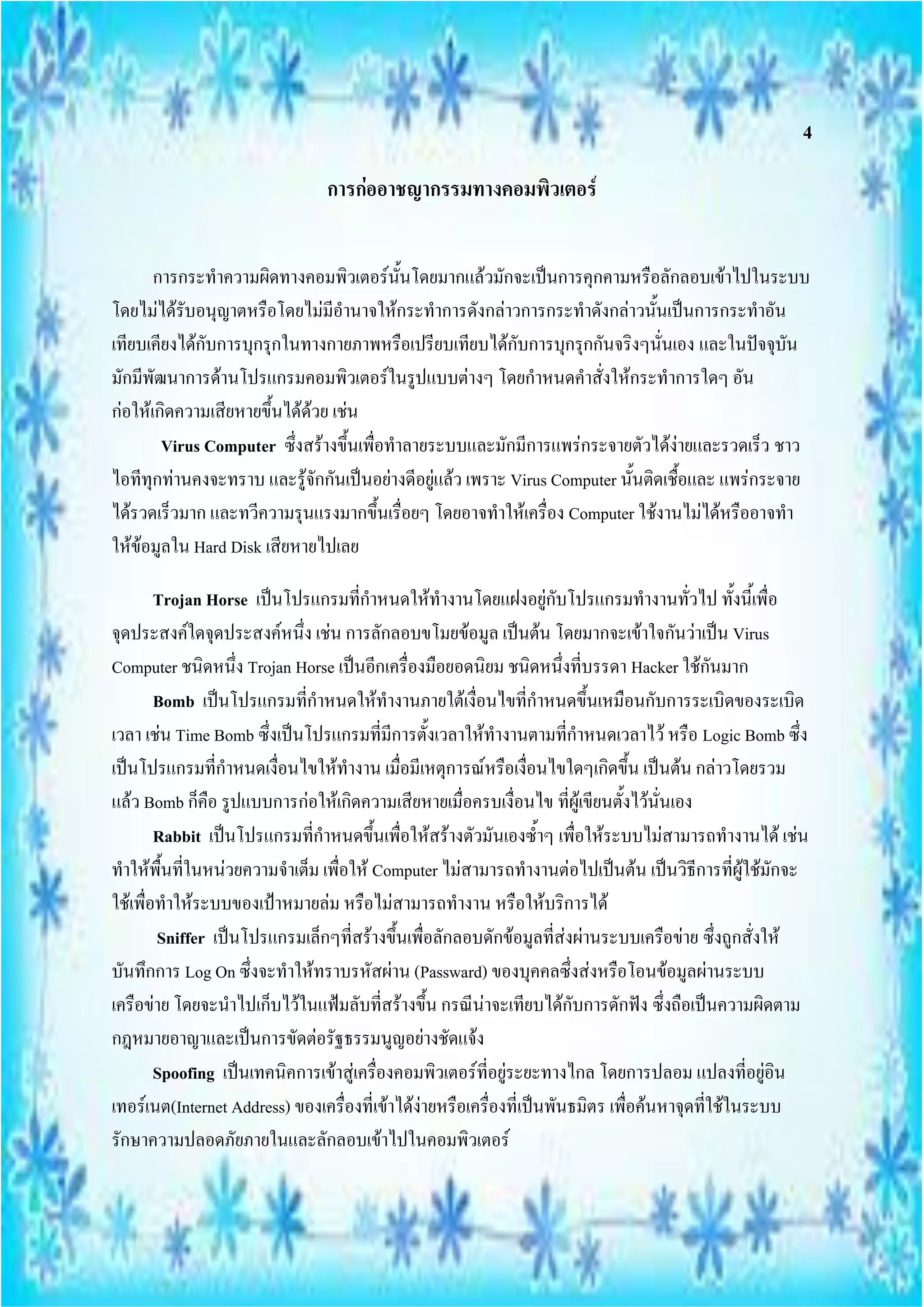 4

                               การก่ออาชญากรรมทางคอมพิวเตอร์


       การกระทาความผิดทางคอมพิวเตอร์นั้นโดยมากแล้วมักจะเป็นการคุกคามหรือลักลอบเข้าไปในระบบ
โดยไม่ได้รับอนุญาตหรือโดยไม่มีอานาจให้กระทาการดังกล่าวการกระทาดังกล่าวนั้นเป็นการกระทาอัน
เทียบเคียงได้กับการบุกรุกในทางกายภาพหรือเปรียบเทียบได้กับการบุกรุกกันจริงๆนั่นเอง และในปัจจุบัน
มักมีพัฒนาการด้านโปรแกรมคอมพิวเตอร์ในรูปแบบต่างๆ โดยกาหนดคาสั่งให้กระทาการใดๆ อัน
ก่อให้เกิดความเสียหายขึ้นได้ด้วย เช่น
        Virus Computer ซึงสร้างขึ้นเพื่อทาลายระบบและมักมีการแพร่กระจายตัวได้ง่ายและรวดเร็ว ชาว
                           ่
ไอทีทุกท่านคงจะทราบ และรู้จักกันเป็นอย่างดีอยู่แล้ว เพราะ Virus Computer นั้นติดเชื้อและ แพร่กระจาย
ได้รวดเร็วมาก และทวีความรุนแรงมากขึ้นเรื่อยๆ โดยอาจทาให้เครื่อง Computer ใช้งานไม่ได้หรืออาจทา
ให้ข้อมูลใน Hard Disk เสียหายไปเลย

        Trojan Horse เป็นโปรแกรมที่กาหนดให้ทางานโดยแฝงอยู่กับโปรแกรมทางานทั่วไป ทั้งนี้เพื่อ
จุดประสงค์ใดจุดประสงค์หนึ่ง เช่น การลักลอบขโมยข้อมูล เป็นต้น โดยมากจะเข้าใจกันว่าเป็น Virus
Computer ชนิดหนึ่ง Trojan Horse เป็นอีกเครื่องมือยอดนิยม ชนิดหนึ่งที่บรรดา Hacker ใช้กันมาก
        Bomb เป็นโปรแกรมที่กาหนดให้ทางานภายใต้เงื่อนไขที่กาหนดขึ้นเหมือนกับการระเบิดของระเบิด
เวลา เช่น Time Bomb ซึ่งเป็นโปรแกรมที่มีการตั้งเวลาให้ทางานตามที่กาหนดเวลาไว้ หรือ Logic Bomb ซึ่ง
เป็นโปรแกรมที่กาหนดเงื่อนไขให้ทางาน เมื่อมีเหตุการณ์หรือเงื่อนไขใดๆเกิดขึ้น เป็นต้น กล่าวโดยรวม
แล้ว Bomb ก็คือ รูปแบบการก่อให้เกิดความเสียหายเมื่อครบเงื่อนไข ที่ผู้เขียนตั้งไว้นั่นเอง
        Rabbit เป็นโปรแกรมที่กาหนดขึ้นเพื่อให้สร้างตัวมันเองซ้าๆ เพื่อให้ระบบไม่สามารถทางานได้ เช่น
ทาให้พื้นที่ในหน่วยความจาเต็ม เพื่อให้ Computer ไม่สามารถทางานต่อไปเป็นต้น เป็นวิธีการที่ผู้ใช้มักจะ
ใช้เพื่อทาให้ระบบของเป้าหมายล่ม หรือไม่สามารถทางาน หรือให้บริการได้
        Sniffer เป็นโปรแกรมเล็กๆที่สร้างขึ้นเพื่อลักลอบดักข้อมูลที่ส่งผ่านระบบเครือข่าย ซึ่งถูกสั่งให้
บันทึกการ Log On ซึ่งจะทาให้ทราบรหัสผ่าน (Passward) ของบุคคลซึ่งส่งหรือโอนข้อมูลผ่านระบบ
เครือข่าย โดยจะนาไปเก็บไว้ในแฟ้มลับที่สร้างขึ้น กรณีน่าจะเทียบได้กับการดักฟัง ซึ่งถือเป็นความผิดตาม
กฎหมายอาญาและเป็นการขัดต่อรัฐธรรมนูญอย่างชัดแจ้ง
        Spoofing เป็นเทคนิคการเข้าสู่เครื่องคอมพิวเตอร์ที่อยู่ระยะทางไกล โดยการปลอม แปลงที่อยู่อิน
เทอร์เนต(Internet Address) ของเครื่องที่เข้าได้ง่ายหรือเครื่องที่เป็นพันธมิตร เพื่อค้นหาจุดที่ใช้ในระบบ
รักษาความปลอดภัยภายในและลักลอบเข้าไปในคอมพิวเตอร์
 