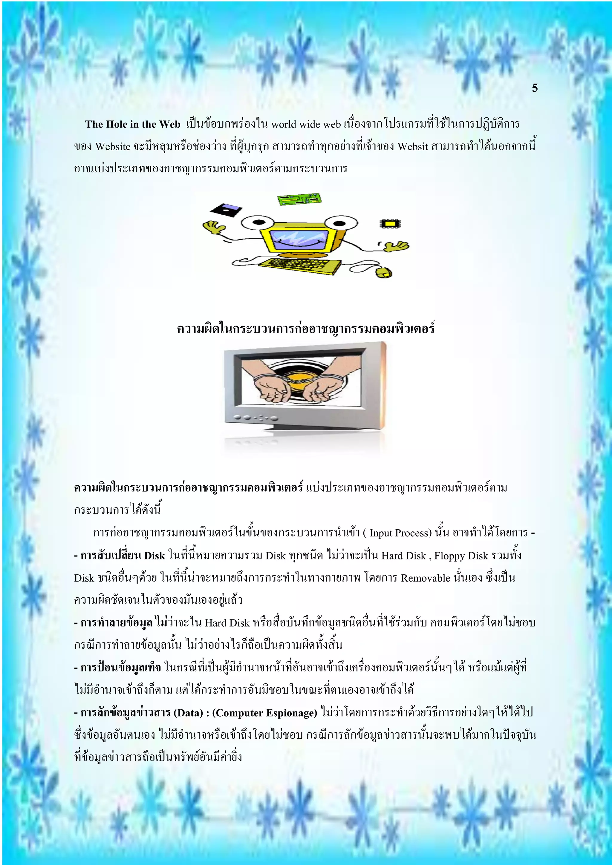 5
  The Hole in the Web เป็นข้อบกพร่องใน world wide web เนื่องจากโปรแกรมที่ใช้ในการปฏิบัติการ
ของ Website จะมีหลุมหรือช่องว่าง ที่ผู้บุกรุก สามารถทาทุกอย่างที่เจ้าของ Websit สามารถทาได้นอกจากนี้
อาจแบ่งประเภทของอาชญากรรมคอมพิวเตอร์ตามกระบวนการ




                       ความผิดในกระบวนการก่ออาชญากรรมคอมพิวเตอร์




ความผิดในกระบวนการก่ออาชญากรรมคอมพิวเตอร์ แบ่งประเภทของอาชญากรรมคอมพิวเตอร์ตาม
กระบวนการได้ดังนี้
      การก่ออาชญากรรมคอมพิวเตอร์ในขั้นของกระบวนการนาเข้า ( Input Process) นั้น อาจทาได้โดยการ -
- การสับเปลี่ยน Disk ในที่นี้หมายความรวม Disk ทุกชนิด ไม่ว่าจะเป็น Hard Disk , Floppy Disk รวมทั้ง
Disk ชนิดอื่นๆด้วย ในที่นี้น่าจะหมายถึงการกระทาในทางกายภาพ โดยการ Removable นั่นเอง ซึ่งเป็น
ความผิดชัดเจนในตัวของมันเองอยู่แล้ว
- การทาลายข้อมูล ไม่ว่าจะใน Hard Disk หรือสื่อบันทึกข้อมูลชนิดอื่นที่ใช้ร่วมกับ คอมพิวเตอร์โดยไม่ชอบ
กรณีการทาลายข้อมูลนั้น ไม่ว่าอย่างไรก็ถือเป็นความผิดทั้งสิ้น
- การป้อนข้อมูลเท็จ ในกรณีที่เป็นผู้มีอานาจหน้าที่อันอาจเข้าถึงเครื่องคอมพิวเตอร์นั้นๆได้ หรือแม้แต่ผู้ที่
ไม่มีอานาจเข้าถึงก็ตาม แต่ได้กระทาการอันมิชอบในขณะที่ตนเองอาจเข้าถึงได้
- การลักข้อมูลข่าวสาร (Data) : (Computer Espionage) ไม่ว่าโดยการกระทาด้วยวิธีการอย่างใดๆให้ได้ไป
ซึ่งข้อมูลอันตนเอง ไม่มีอานาจหรือเข้าถึงโดยไม่ชอบ กรณีการลักข้อมูลข่าวสารนั้นจะพบได้มากในปัจจุบัน
ที่ข้อมูลข่าวสารถือเป็นทรัพย์อันมีค่ายิ่ง
 