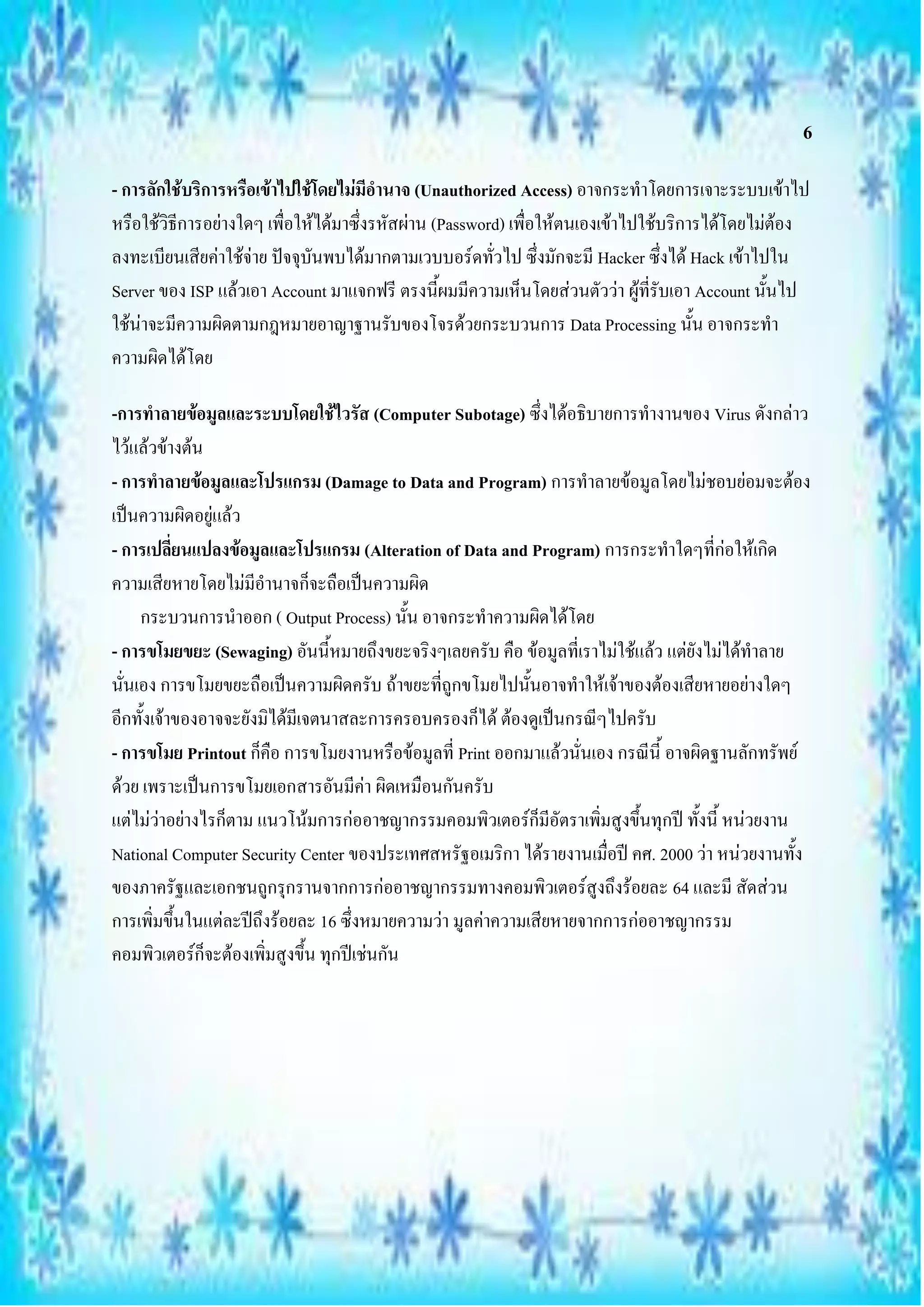 6

- การลักใช้บริการหรือเข้าไปใช้โดยไม่มีอานาจ (Unauthorized Access) อาจกระทาโดยการเจาะระบบเข้าไป
หรือใช้วิธีการอย่างใดๆ เพื่อให้ได้มาซึ่งรหัสผ่าน (Password) เพื่อให้ตนเองเข้าไปใช้บริการได้โดยไม่ต้อง
ลงทะเบียนเสียค่าใช้จ่าย ปัจจุบันพบได้มากตามเวบบอร์ดทั่วไป ซึ่งมักจะมี Hacker ซึ่งได้ Hack เข้าไปใน
Server ของ ISP แล้วเอา Account มาแจกฟรี ตรงนี้ผมมีความเห็นโดยส่วนตัวว่า ผู้ที่รับเอา Account นั้นไป
ใช้น่าจะมีความผิดตามกฎหมายอาญาฐานรับของโจรด้วยกระบวนการ Data Processing นั้น อาจกระทา
ความผิดได้โดย

-การทาลายข้อมูลและระบบโดยใช้ไวรัส (Computer Subotage) ซึ่งได้อธิบายการทางานของ Virus ดังกล่าว
ไว้แล้วข้างต้น
- การทาลายข้อมูลและโปรแกรม (Damage to Data and Program) การทาลายข้อมูลโดยไม่ชอบย่อมจะต้อง
เป็นความผิดอยู่แล้ว
- การเปลี่ยนแปลงข้อมูลและโปรแกรม (Alteration of Data and Program) การกระทาใดๆที่ก่อให้เกิด
ความเสียหายโดยไม่มีอานาจก็จะถือเป็นความผิด
     กระบวนการนาออก ( Output Process) นั้น อาจกระทาความผิดได้โดย
- การขโมยขยะ (Sewaging) อันนี้หมายถึงขยะจริงๆเลยครับ คือ ข้อมูลที่เราไม่ใช้แล้ว แต่ยังไม่ได้ทาลาย
นั่นเอง การขโมยขยะถือเป็นความผิดครับ ถ้าขยะที่ถูกขโมยไปนั้นอาจทาให้เจ้าของต้องเสียหายอย่างใดๆ
อีกทั้งเจ้าของอาจจะยังมิได้มีเจตนาสละการครอบครองก็ได้ ต้องดูเป็นกรณีๆไปครับ
- การขโมย Printout ก็คือ การขโมยงานหรือข้อมูลที่ Print ออกมาแล้วนั่นเอง กรณีนี้ อาจผิดฐานลักทรัพย์
ด้วย เพราะเป็นการขโมยเอกสารอันมีค่า ผิดเหมือนกันครับ
แต่ไม่ว่าอย่างไรก็ตาม แนวโน้มการก่ออาชญากรรมคอมพิวเตอร์ก็มีอัตราเพิ่มสูงขึ้นทุกปี ทั้งนี้ หน่วยงาน
National Computer Security Center ของประเทศสหรัฐอเมริกา ได้รายงานเมื่อปี คศ. 2000 ว่า หน่วยงานทั้ง
ของภาครัฐและเอกชนถูกรุกรานจากการก่ออาชญากรรมทางคอมพิวเตอร์สูงถึงร้อยละ 64 และมี สัดส่วน
การเพิ่มขึ้นในแต่ละปีถึงร้อยละ 16 ซึ่งหมายความว่า มูลค่าความเสียหายจากการก่ออาชญากรรม
คอมพิวเตอร์ก็จะต้องเพิ่มสูงขึ้น ทุกปีเช่นกัน
 