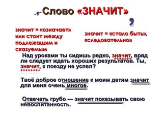 Слово «ЗНАЧИТ»
значит = «означает»
или стоит между          значит = «стало быть»,
подлежащим и             «следовательно»
сказуемым
   Над уроками ты сидишь редко, значит, вряд
  ли следует ждать хороших результатов. Ты,
  значит, к поезду не успел?

 Твоё доброе отношение к моим детям значит
 для меня очень многое.

  Отвечать грубо — значит показывать свою
 невоспитанность.
 