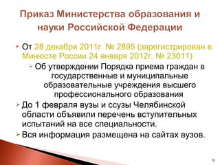  От 28 декабря 2011г. № 2895 (зарегистрирован в
  Минюсте России 24 января 2012г. № 23011)
    Об утверждении Порядка приема граждан в
         государственные и муниципальные
       образовательные учреждения высшего
          профессионального образования
 До 1 февраля вузы и ссузы Челябинской
  области объявили перечень вступительных
  испытаний на все специальности.
 Вся информация размещена на сайтах вузов.



                                               12
 