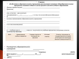      Справка
      об обучении в образовательном учреждении, реализующем основные общеобразовательные
               программы основного общего и (или) среднего (полного) общего образования
   Данная справка выдана ________________________________________________
   (фамилия,
   ____________________________________________________________________
   имя, отчество – при наличии)
   дата рождения «____»_________ _____ г. в том, что он (а) обучался (обучалась)
   В ___________________________________________________________________
   (полное наименование образовательного учреждения
   ____________________________________________________________________
   ____________________________________________________________________
   и его местонахождение)
   ____________________________________________________________________
   ____________________________________________________________________
   в __ учебном году в ________ классе и получил(а) по учебным предметам следующие отметки
    (количество баллов):
     №п/п       Наименование      Годовая отметка за   Итоговая     Отметка, полученная на
              учебных предметов     последний год      отметка    государственной (итоговой)
                                      обучения                    аттестации) или количество
                                                                  баллов по результатам ЕГЭ




   Руководитель образовательного
   учреждения                      _____________
    ______________________________________
                                          (подпись)                                    (ФИО)
   Дата выдачи «______» _____________ 20____г.                              регистрационный
    №______________
    (М.П.)                                                                                     18
 