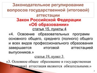 Закон Российской Федерации
          «Об образовании»
               статья 15, пункты 4
 «4. Освоение образовательных программ
 основного общего, среднего (полного) общего
 и всех видов профессионального образования
 завершается          итоговой       аттестацией
 выпускников.»
                статья 19, пункт 3
«3. Основное общее образование и государственная
  (итоговая) аттестация являются обязательными.»
                                                   2
 
