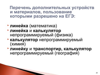 Перечень дополнительных устройств
 и материалов, пользование
 которыми разрешено на ЕГЭ:
 линейка (математика)
 линейка и калькулятор
  непрограммируемый (физика)
 калькулятор непрограммируемый
  (химия)
 линейку и транспортир, калькулятор
  непрограммируемый (география)



                                       20
 