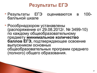   Результаты ЕГЭ     оцениваются    в   100-
    балльной шкале
   Рособрнадзором устанавлены
    (распоряжение от 29.08.2012г. № 3499-10)
    по каждому общеобразовательному
    предмету минимальное количество
    баллов ЕГЭ, подтверждающее освоение
    выпускником основных
    общеобразовательных программ среднего
    (полного) общего образования.



                                                 21
 