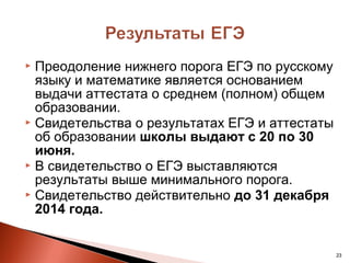  Преодоление нижнего порога ЕГЭ по русскому
  языку и математике является основанием
  выдачи аттестата о среднем (полном) общем
  образовании.
 Свидетельства о результатах ЕГЭ и аттестаты
  об образовании школы выдают с 20 по 30
  июня.
 В свидетельство о ЕГЭ выставляются
  результаты выше минимального порога.
 Свидетельство действительно до 31 декабря
  2014 года.


                                                23
 
