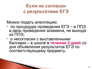 Можно подать апелляцию:
 по процедуре проведения ЕГЭ – в ППЭ
 в день проведения экзамена, не выходя
 из ППЭ;
 о несогласии с выставленными
 баллами – в школе в течение 2 дней со
 дня объявления результатов ЕГЭ по
 соответствующему предмету.


                                         25
 