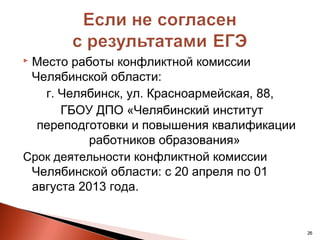 Место работы конфликтной комиссии
 Челябинской области:
   г. Челябинск, ул. Красноармейская, 88,
      ГБОУ ДПО «Челябинский институт
  переподготовки и повышения квалификации
           работников образования»
Срок деятельности конфликтной комиссии
 Челябинской области: с 20 апреля по 01
 августа 2013 года.


                                            26
 