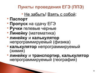  Не   забыть! Взять с собой:
 Паспорт
 Пропуск  на сдачу ЕГЭ
 Ручки гелевые черные
 Линейку (математика)
 линейку и калькулятор
  непрограммируемый (физика)
 калькулятор непрограммируемый
  (химия)
 линейку и транспортир, калькулятор
  непрограммируемый (география)

                                       30
 