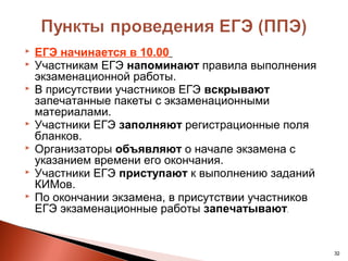    ЕГЭ начинается в 10.00
   Участникам ЕГЭ напоминают правила выполнения
    экзаменационной работы.
   В присутствии участников ЕГЭ вскрывают
    запечатанные пакеты с экзаменационными
    материалами.
   Участники ЕГЭ заполняют регистрационные поля
    бланков.
   Организаторы объявляют о начале экзамена с
    указанием времени его окончания.
   Участники ЕГЭ приступают к выполнению заданий
    КИМов.
   По окончании экзамена, в присутствии участников
    ЕГЭ экзаменационные работы запечатывают.


                                                      32
 