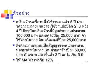 ตัวอย่าง
   เครื่องจักรเครื่องหนึ่งใช้งานมาแล้ว 5 ปี ฝ่าย
    วิศวกรรมวางแผนว่าจะใช้งานต่อปีอีก 2, 3 หรือ
    4 ปี ปัจจุบันเครื่องจักรนีมีมลค่าตลาดประมาณ
                              ้ ู
    100,000 บาท และลดลงปีละ 25,000 บาท ค่า
    ใช้จ่ายในการเดินเครื่องคงที่ปละ 25,000 บาท
                                    ี
   สิ่งที่จะมาทดแทนเป็นสัญญาจ้างหน่วยงานาย
    นอกมาดำาเนินการแทนด้วยค่าจ้างปีละ 60,000
    บาท เป็นระยะเวลาขั้นตำ่า 2 ปี แต่ไม่เกิน 5 ปี
   ให้ MARR เท่ากับ 12%                          12
 