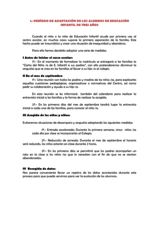 1.-PERÍODO DE ADAPTACIÓN DE LOS ALUMNOS DE EDUCACIÓN
                      INFANTIL DE TRES AÑOS


       Cuando el niño o la niña de Educación Infantil acude por primera vez al
centro escolar, en muchos casos supone la primera separación de la familia. Este
hecho puede ser traumático y crear una situación de inseguridad y abandono.

       Para ello hemos decidido adoptar una serie de medidas:

I Antes de iniciar el curso escolar:
       1º.- En el momento de formalizar la matrícula se entregará a las familias la
“Carta del Niño /a de E. Infantil a sus padres”, con ello pretenderemos disminuir la
angustia que se crea en las familias al llevar a su hijo /a al colegio.

II En el mes de septiembre:
       1º.- Una reunión con todos los padres y madres de los niños /as, para explicarles
aquellas cuestiones pedagógicas, organizativas o normativas del Centro, así como
pedir su colaboración y ayuda a su hijo /a.

       En esta reunión se les informará también del calendario para realizar la
entrevista inicial a las familias y la forma de realizar la acogida.

         2º.- En los primeros días del mes de septiembre tendrá lugar la entrevista
inicial a cada una de las familias, para conocer al niño /a.

III Acogida de los niños y niñas:

Evitaremos situaciones de desamparo y angustia adoptando las siguientes medidas:

             1º.- Entrada escalonada: Durante la primera semana, cinco niños /as
       cada día por clase se incorporarán al Colegio.

               2º.- Reducción de jornada: Durante el mes de septiembre el horario
será reducido, los niños estarán en clase durante 2 horas.

              3º.- En los primeros días se permitirá que los padres acompañen un
rato en la clase a los niños /as que lo necesiten con el fin de que no se sientan
abandonados.


IV Recogida de datos:
Nos parece conveniente llevar un registro de los datos acontecidos durante este
proceso para que pueda servirnos para ver la evolución de los alumnos.
 