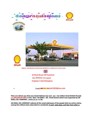 SHELL PETROLEUM DEVELOPMENT COMPANY ENGLAND



                           46 Bush Road, Off Stamford
                           line PE92YP, Liverpool
                           England, United Kingdom.



                               E-mail            shell.2013@msn.com



This is to inform you that your Email Address has won you one million Great British Pounds
(£1,000,000.00 GBP) in the 2013 UK SHELL OIL Email Award which was organized by UK
SHELL OIL COMPANY , every (1) yr. in UK.

UK SHELL OIL COMPANY collects all the email addresses of the people that are active online,
among the millions that subscribed to worldwide E-mail- data base, and few from other e-
 