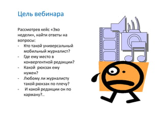 Цель вебинара

Рассмотрев кейс «Эхо
недели», найти ответы на
вопросы:
- Кто такой универсальный
   мобильный журналист?
- Где ему место в
   конвергентной редакции?
- Какой рюкзак ему
   нужен?
- Любому ли журналисту
   такой рюкзак по плечу?
- И какой редакции он по
   карману?..
 