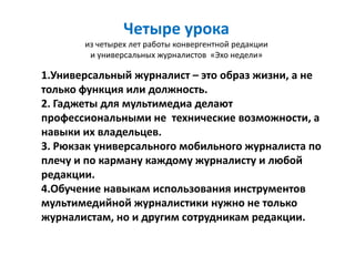 Четыре урока
       из четырех лет работы конвергентной редакции
        и универсальных журналистов «Эхо недели»

1.Универсальный журналист – это образ жизни, а не
только функция или должность.
2. Гаджеты для мультимедиа делают
профессиональными не технические возможности, а
навыки их владельцев.
3. Рюкзак универсального мобильного журналиста по
плечу и по карману каждому журналисту и любой
редакции.
4.Обучение навыкам использования инструментов
мультимедийной журналистики нужно не только
журналистам, но и другим сотрудникам редакции.
 
