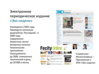 Электронное
периодическое издание
«Эхо недели»
Учреждено в 2001 году.
Проведено несколько
редизайнов. Последний - в
2009 году.
Содержание:
Новостные ленты
Авторские колонки
Тематические
приложения
Посещаемость:               Справочник
до 2000 уникальных          Железногорска –
посетителей в день,         Приложение к
до 20 000 в месяц.          ЭПИ «Эхо недели»
 
