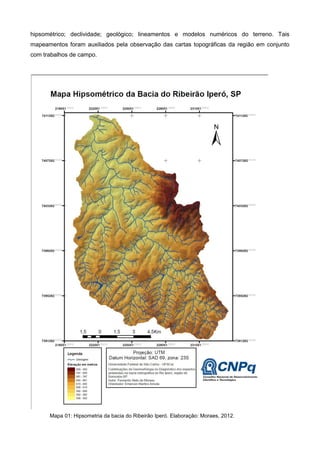 hipsométrico; declividade; geológico; lineamentos e modelos numéricos do terreno. Tais
mapeamentos foram auxiliados pela observação das cartas topográficas da região em conjunto
com trabalhos de campo.




      Mapa 01: Hipsometria da bacia do Ribeirão Iperó. Elaboração: Moraes, 2012.
 