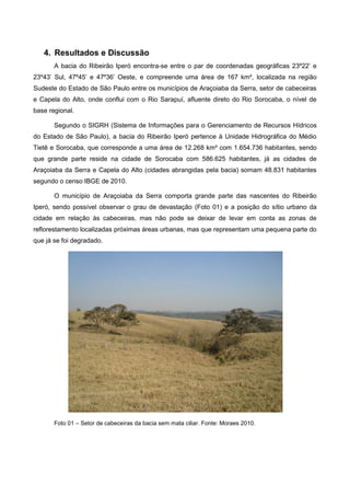 4. Resultados e Discussão
       A bacia do Ribeirão Iperó encontra-se entre o par de coordenadas geográficas 23º22’ e
23º43’ Sul, 47º45’ e 47º36’ Oeste, e compreende uma área de 167 km², localizada na região
Sudeste do Estado de São Paulo entre os municípios de Araçoiaba da Serra, setor de cabeceiras
e Capela do Alto, onde conflui com o Rio Sarapuí, afluente direto do Rio Sorocaba, o nível de
base regional.

       Segundo o SIGRH (Sistema de Informações para o Gerenciamento de Recursos Hídricos
do Estado de São Paulo), a bacia do Ribeirão Iperó pertence à Unidade Hidrográfica do Médio
Tietê e Sorocaba, que corresponde a uma área de 12.268 km² com 1.654.736 habitantes, sendo
que grande parte reside na cidade de Sorocaba com 586.625 habitantes, já as cidades de
Araçoiaba da Serra e Capela do Alto (cidades abrangidas pela bacia) somam 48.831 habitantes
segundo o censo IBGE de 2010.

       O município de Araçoiaba da Serra comporta grande parte das nascentes do Ribeirão
Iperó, sendo possível observar o grau de devastação (Foto 01) e a posição do sítio urbano da
cidade em relação às cabeceiras, mas não pode se deixar de levar em conta as zonas de
reflorestamento localizadas próximas áreas urbanas, mas que representam uma pequena parte do
que já se foi degradado.




       Foto 01 – Setor de cabeceiras da bacia sem mata ciliar. Fonte: Moraes 2010.
 
