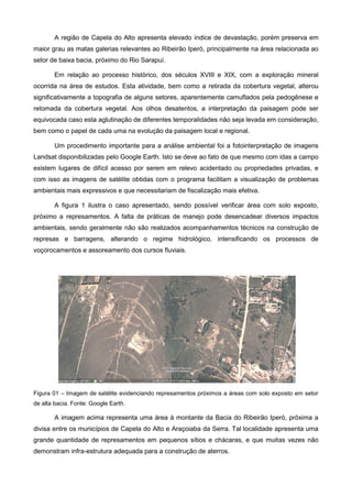 A região de Capela do Alto apresenta elevado índice de devastação, porém preserva em
maior grau as matas galerias relevantes ao Ribeirão Iperó, principalmente na área relacionada ao
setor de baixa bacia, próximo do Rio Sarapuí.

        Em relação ao processo histórico, dos séculos XVIII e XIX, com a exploração mineral
ocorrida na área de estudos. Esta atividade, bem como a retirada da cobertura vegetal, alterou
significativamente a topografia de alguns setores, aparentemente camuflados pela pedogênese e
retomada da cobertura vegetal. Aos olhos desatentos, a interpretação da paisagem pode ser
equivocada caso esta aglutinação de diferentes temporalidades não seja levada em consideração,
bem como o papel de cada uma na evolução da paisagem local e regional.

        Um procedimento importante para a análise ambiental foi a fotointerpretação de imagens
Landsat disponibilizadas pelo Google Earth. Isto se deve ao fato de que mesmo com idas a campo
existem lugares de difícil acesso por serem em relevo acidentado ou propriedades privadas, e
com isso as imagens de satélite obtidas com o programa facilitam a visualização de problemas
ambientais mais expressivos e que necessitariam de fiscalização mais efetiva.

        A figura 1 ilustra o caso apresentado, sendo possível verificar área com solo exposto,
próximo a represamentos. A falta de práticas de manejo pode desencadear diversos impactos
ambientais, sendo geralmente não são realizados acompanhamentos técnicos na construção de
represas e barragens, alterando o regime hidrológico, intensificando os processos de
voçorocamentos e assoreamento dos cursos fluviais.




Figura 01 – Imagem de satélite evidenciando represamentos próximos a áreas com solo exposto em setor
de alta bacia. Fonte: Google Earth.

        A imagem acima representa uma área à montante da Bacia do Ribeirão Iperó, próxima a
divisa entre os municípios de Capela do Alto e Araçoiaba da Serra. Tal localidade apresenta uma
grande quantidade de represamentos em pequenos sítios e chácaras, e que muitas vezes não
demonstram infra-estrutura adequada para a construção de aterros.
 