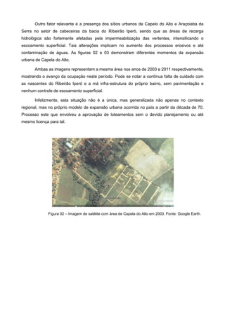 Outro fator relevante é a presença dos sítios urbanos de Capelo do Alto e Araçoiaba da
Serra no setor de cabeceiras da bacia do Ribeirão Iperó, sendo que as áreas de recarga
hidrológica são fortemente afetadas pela impermeabilização das vertentes, intensificando o
escoamento superficial. Tais alterações implicam no aumento dos processos erosivos e até
contaminação de águas. As figuras 02 e 03 demonstram diferentes momentos da expansão
urbana de Capela do Alto.

       Ambas as imagens representam a mesma área nos anos de 2003 e 2011 respectivamente,
mostrando o avanço da ocupação neste período. Pode se notar a contínua falta de cuidado com
as nascentes do Ribeirão Iperó e a má infra-estrutura do próprio bairro, sem pavimentação e
nenhum controle de escoamento superficial.

       Infelizmente, esta situação não é a única, mas generalizada não apenas no contexto
regional, mas no próprio modelo de expansão urbana ocorrida no país a partir da década de 70.
Processo este que envolveu a aprovação de loteamentos sem o devido planejamento ou até
mesmo licença para tal.




              Figura 02 – Imagem de satélite com área de Capela do Alto em 2003. Fonte: Google Earth.
 
