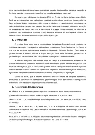 como pavimentação em áreas urbanas e canaletas, escadas de dispersão e bacias de captação, a
fim de se controlar o escoamento superficial em estradas vicinais na zona rural.

       De acordo com o Relatório de Situação 2011, do Comitê de Bacia do Sorocaba e Médio
Tietê, as recomendações para melhoria da qualidade ambiental dos municípios de Araçoiaba da
Serra e Capela do Alto contemplam, além do que já foi citado, o investimento na manutenção na
rede de distribuição de água para redução das perdas da rede de drenagem; o incentivo a criação
de associações de bairro, para que a comunidade e o poder público discutam os principais e
problemas para resolvê-los e incentivar o setor industrial a investir em tecnologias e políticas de
redução do uso de recursos naturais no processo de produção.

   5. Conclusões
       Conclui-se deste modo, que a geomorfologia da bacia do Ribeirão Iperó é resultado da
história de exumação dos depósitos sedimentares presentes na Bacia Sedimentar do Paraná e
que hoje se escultura regionalmente através da Depressão Periférica Paulista. Falar sobre a
gênese da área é portanto, discutir a própria evolução deste setor de contato geotectônico e
geomorfológico, tão importante para compreender a paisagem do sudeste brasileiro.

       A partir da integração das análises feitas em campo e os mapeamentos elaborados, foi
possível identificar os problemas ambientais mais relevantes e propor medidas mitigadoras dos
impactos com urgência, pois já são notáveis grandes índices de voçorocamento e eutrofização em
diversos setores da bacia. Devem ser implantados programas de conscientização de moradores,
agricultores e empresários em conjunto com um melhor cumprimento da legislação.

       Espera-se assim, que o trabalho contribua tanto no âmbito da pesquisa acadêmica,
enfatizando a construção do conhecimento geomorfológico local, bem como se configure em
instrumento com indicadores ao planejamento ambiental local.

   6. Referências Bibliográficas
AB’SÁBER, A. N. A depressão periférica paulista: um setor das áreas de circundesnundação

pós-cretácica na bacia do Paraná. Geomorfologia, São Paulo, n. 5, p 1-15, 1969.

CHRISTOFOLETTI, A. - Geomorfologia. Editora Edgard Blucher Ltda e EDUSP, São Paulo, 1980,
2.º ed.188 p.

CUNHA, C. M. L.; MENDES, I. A.; SANCHEZ, M. C. A Cartografia do Relevo: Uma Análise
Comparativa de Técnicas para Gestão Ambiental. Revista Brasileira de Geomorfologia, Ano 4, Nº
1 (2003) 01-09.

MENDES I. A. & CUNHA C. L. Proposta de análise integrada dos Elementos Físicos da paisagem:
um abordagem geomorfológica. Estudos Geográficos, Rio Claro, 3:111-120.
 