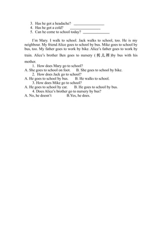 3. Has he got a headache?
   4. Has he got a cold?
   5. Can he come to school today?

     I’m Mary. I walk to school. Jack walks to school, too. He is my
neighbour. My friend Alice goes to school by bus. Mike goes to school by
bus, too. My father goes to work by bike. Alice’s father goes to work by
train. Alice’s brother Ben goes to nursery ( 托 儿 所 )by bus with his
mother.
    1. How does Mary go to school?
A. She goes to school on foot.    B. She goes to school by bike.
    2. How does Jack go to school?
A. He goes to school by bus.     B. He walks to school.
     3. How does Mike go to school?
A. He goes to school by car.     B. He goes to school by bus.
     4. Does Alice’s brother go to nursery by bus?
A. No, he doesn’t          B.Yes, he does.
 