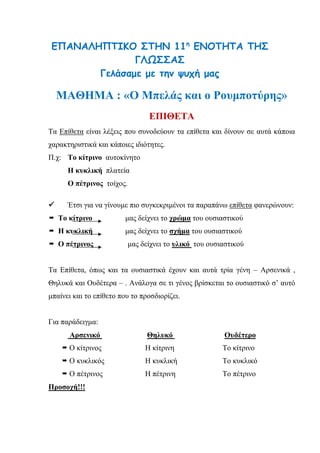 ΕΠΑΝΑΛΗΠΤΙΚΟ ΣΤΗΝ 11η
ΕΝΟΤΗΤΑ ΤΗΣ
ΓΛΩΣΣΑΣ
Γελάσαμε με την ψυχή μας
ΜΑΘΗΜΑ : «Ο Μπελάς και ο Ρουμποτύρης»
ΕΠΙΘΕΤΑ
Τα Επίθετα είναι λέξεις που συνοδεύουν τα επίθετα και δίνουν σε αυτά κάποια
χαρακτηριστικά και κάποιες ιδιότητες.
Π.χ: Το κίτρινο αυτοκίνητο
Η κυκλική πλατεία
Ο πέτρινος τοίχος.
 Έτσι για να γίνουμε πιο συγκεκριμένοι τα παραπάνω επίθετα φανερώνουν:
 Το κίτρινο μας δείχνει το χρώμα του ουσιαστικού
 Η κυκλική μας δείχνει το σχήμα του ουσιαστικού
 Ο πέτρινος μας δείχνει το υλικό του ουσιαστικού
Τα Επίθετα, όπως και τα ουσιαστικά έχουν και αυτά τρία γένη – Αρσενικά ,
Θηλυκά και Ουδέτερα – . Ανάλογα σε τι γένος βρίσκεται το ουσιαστικό σ’ αυτό
μπαίνει και το επίθετο που το προσδιορίζει.
Για παράδειγμα:
Αρσενικό Θηλυκό Ουδέτερο
 Ο κίτρινος Η κίτρινη Το κίτρινο
 Ο κυκλικός Η κυκλική Το κυκλικό
 Ο πέτρινος Η πέτρινη Το πέτρινο
Προσοχή!!!
 