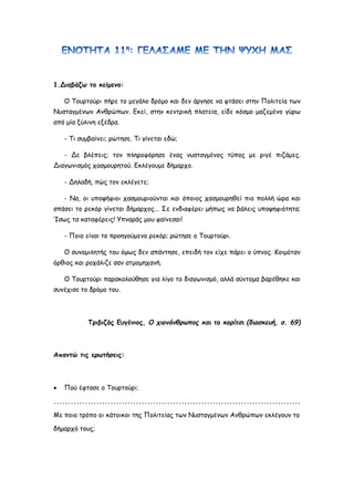 1.Διαβάζω το κείμενο:
Ο Τουρτούρι πήρε το μεγάλο δρόμο και δεν άργησε να φτάσει στην Πολιτεία των
Νυσταγμένων Ανθρώπων. Εκεί, στην κεντρική πλατεία, είδε κόσμο μαζεμένο γύρω
από μία ξύλινη εξέδρα.
- Τι συμβαίνει; ρώτησε. Τι γίνεται εδώ;
- Δε βλέπεις; τον πληροφόρησε ένας νυσταγμένος τύπος με ριγέ πιζάμες.
Διαγωνισμός χασμουρητού. Εκλέγουμε δήμαρχο.
- Δηλαδή, πώς τον εκλέγετε;
- Να, οι υποψήφιοι χασμουριούνται και όποιος χασμουρηθεί πιο πολλή ώρα και
σπάσει το ρεκόρ γίνεται δήμαρχος... Σε ενδιαφέρει μήπως να βάλεις υποψηφιότητα;
Ίσως τα καταφέρεις! Υπναράς μου φαίνεσαι!
- Ποιο είναι το προηγούμενο ρεκόρ; ρώτησε ο Τουρτούρι.
Ο συνομιλητής του όμως δεν απάντησε, επειδή τον είχε πάρει ο ύπνος. Κοιμόταν
όρθιος και ροχάλιζε σαν ατμομηχανή.
Ο Τουρτούρι παρακολούθησε για λίγο το διαγωνισμό, αλλά σύντομα βαρέθηκε και
συνέχισε το δρόμο του.
Τριβιζάς Ευγένιος, Ο χιονάνθρωπος και το κορίτσι (διασκευή, σ. 69)
Απαντώ τις ερωτήσεις:
 Πού έφτασε ο Τουρτούρι;
.......................................................................................
Με ποιο τρόπο οι κάτοικοι της Πολιτείας των Νυσταγμένων Ανθρώπων εκλέγουν το
δήμαρχό τους;
 