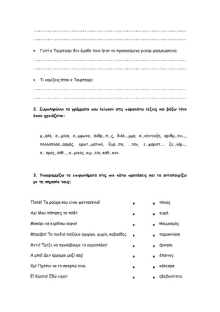 .......................................................................................
.......................................................................................
 Γιατί ο Τουρτούρι δεν έμαθε ποιο ήταν το προηγούμενο ρεκόρ χασμουρητού;
.......................................................................................
.......................................................................................
 Τι νομίζεις ήταν ο Τουρτούρι;
.......................................................................................
.......................................................................................
2. Συμπληρώνω τα γράμματα που λείπουν στις παρακάτω λέξεις και βάζω τόνο
όπου χρειάζεται:
μ...αλό, σ....ρίνα, σ...μφωνο, άνθρ...π...ς, διάλ....μμα, σ...νέντευξη, αριθμ...τικ...,
πολλαπλασ...ασμός, ερωτ...ματικό, Ευρ...πη, ...ταν, ε...χαριστ..., ζε...γάρ...,
σ....σμός, λάθ..., κ...μικός, κιμ...λία, καθ...κον.
3. Υπογραμμίζω τα επιφωνήματα στις πιο κάτω προτάσεις και τα αντιστοιχίζω
με τη σημασία τους:
Ποπό! Τα ρούχα σου είναι φανταστικά! ♦ ♦ πόνος
Αχ! Μου πάτησες το πόδι! ♦ ♦ ευχή
Μακάρι να κερδίσω αύριο! ♦ ♦ θαυμασμός
Μπράβο! Τα παιδιά παίζουν όμορφα, χωρίς καβγάδες. ♦ ♦ παρακίνηση
Άντε! Τρέξε να προλάβουμε το αεροπλάνο! ♦ ♦ άρνηση
Α μπα! Δεν έρχομαι μαζί σας! ♦ ♦ έπαινος
Χμ! Πρέπει να το σκεφτώ λίγο. ♦ ♦ κάλεσμα
Ε! Κώστα! Εδώ είμαι! ♦ ♦ αβεβαιότητα
 