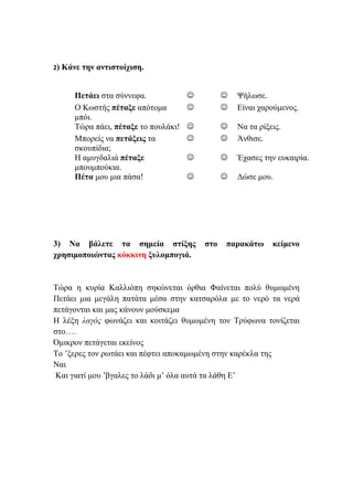 2) Κάνε την αντιστοίχιση.
Πετάει στα σύννεφα.   Ψήλωσε.
Ο Κωστής πέταξε απότομα
μπόι.
  Είναι χαρούμενος.
Τώρα πάει, πέταξε το πουλάκι!   Να τα ρίξεις.
Μπορείς να πετάξεις τα
σκουπίδια;
  Άνθισε.
Η αμυγδαλιά πέταξε
μπουμπούκια.
  Έχασες την ευκαιρία.
Πέτα μου μια πάσα!   Δώσε μου.
3) Να βάλετε τα σημεία στίξης στο παρακάτω κείμενο
χρησιμοποιώντας κόκκινη ξυλομπογιά.
Τώρα η κυρία Καλλιόπη σηκώνεται όρθια Φαίνεται πολύ θυμωμένη
Πετάει μια μεγάλη πατάτα μέσα στην κατσαρόλα με το νερό τα νερά
πετάγονται και μας κάνουν μούσκεμα
Η λέξη λαγός φωνάζει και κοιτάζει θυμωμένη τον Τρύφωνα τονίζεται
στο….
Όμικρον πετάγεται εκείνος
Το ’ξερες τον ρωτάει και πέφτει αποκαμωμένη στην καρέκλα της
Ναι
Και γιατί μου ’βγαλες το λάδι μ’ όλα αυτά τα λάθη Ε’
 