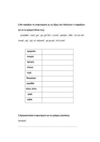 2.Να ταιριάξετε τα επιφωνήματα με τις λέξεις που δηλώνουν τι εκφράζουν
και να τα γράψετε δίπλα τους:
(μπράβο! , εύγε! ,χμ! , χα, χα! Ου! , α μπα! , μακάρι! , είθε! , πα πα πα! ,
πουφ! , αχ! , οχ!, ω!, αλίμονο! , χα χα χα! , α! ο! μπα!
αμηχανία
απορία
άρνηση
έπαινο
ευχή
θαυμασμό
κοροϊδία
πόνο, λύπη
χαρά
αηδία
3.Χρησιμοποίησε επιφωνήματα για να γράψεις προτάσεις:
(απορία)
……………………………………………………………………………
 