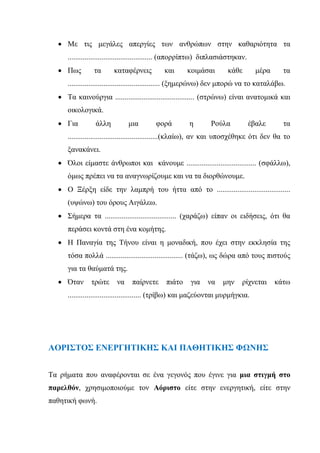  Με τις μεγάλες απεργίες των ανθρώπων στην καθαριότητα τα
............................................. (απορρίπτω) διπλασιάστηκαν.
 Πως τα καταφέρνεις και κοιμάσαι κάθε μέρα τα
................................................. (ξημερώνω) δεν μπορώ να το καταλάβω.
 Τα καινούργια .......................................... (στρώνω) είναι ανατομικά και
οικολογικά.
 Για άλλη μια φορά η Ρούλα έβαλε τα
................................................(κλαίω), αν και υποσχέθηκε ότι δεν θα το
ξανακάνει.
 Όλοι είμαστε άνθρωποι και κάνουμε ..................................... (σφάλλω),
όμως πρέπει να τα αναγνωρίζουμε και να τα διορθώνουμε.
 Ο Ξέρξη είδε την λαμπρή του ήττα από το .......................................
(υψώνω) του όρους Αιγάλεω.
 Σήμερα τα ...................................... (χαράζω) είπαν οι ειδήσεις, ότι θα
περάσει κοντά στη ένα κομήτης.
 Η Παναγία της Τήνου είναι η μοναδική, που έχει στην εκκλησία της
τόσα πολλά ......................................... (τάζω), ως δώρα από τους πιστούς
για τα θαύματά της.
 Όταν τρώτε να παίρνετε πιάτο για να μην ρίχνεται κάτω
....................................... (τρίβω) και μαζεύονται μυρμήγκια.
ΑΟΡΙΣΤΟΣ ΕΝΕΡΓΗΤΙΚΗΣ ΚΑΙ ΠΑΘΗΤΙΚΗΣ ΦΩΝΗΣ
Τα ρήματα που αναφέρονται σε ένα γεγονός που έγινε για μια στιγμή στο
παρελθόν, χρησιμοποιούμε τον Αόριστο είτε στην ενεργητική, είτε στην
παθητική φωνή.
 